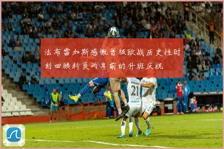 法布雷加斯感慨晋级欧战历史性时刻回顾科莫两年前的升班庆祝
