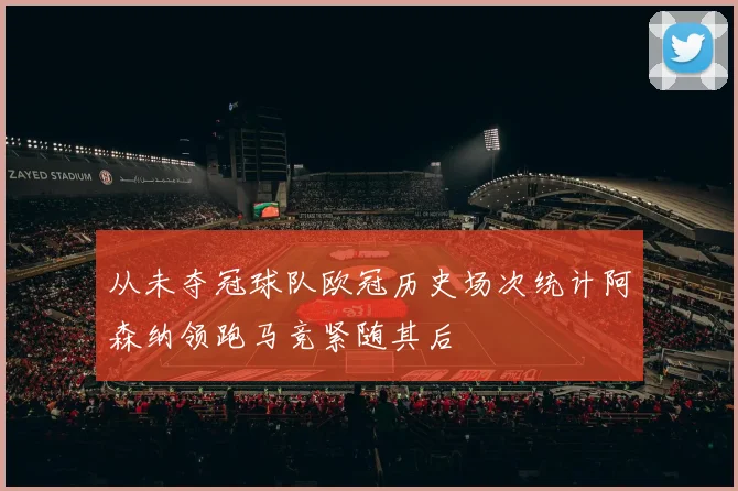 从未夺冠球队欧冠历史场次统计阿森纳领跑马竞紧随其后
