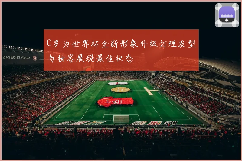 C罗为世界杯全新形象升级打理发型与妆容展现最佳状态