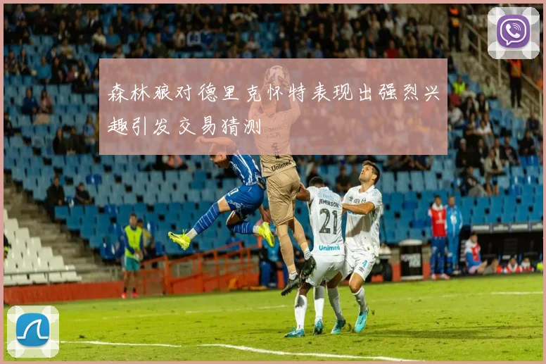 森林狼对德里克怀特表现出强烈兴趣引发交易猜测