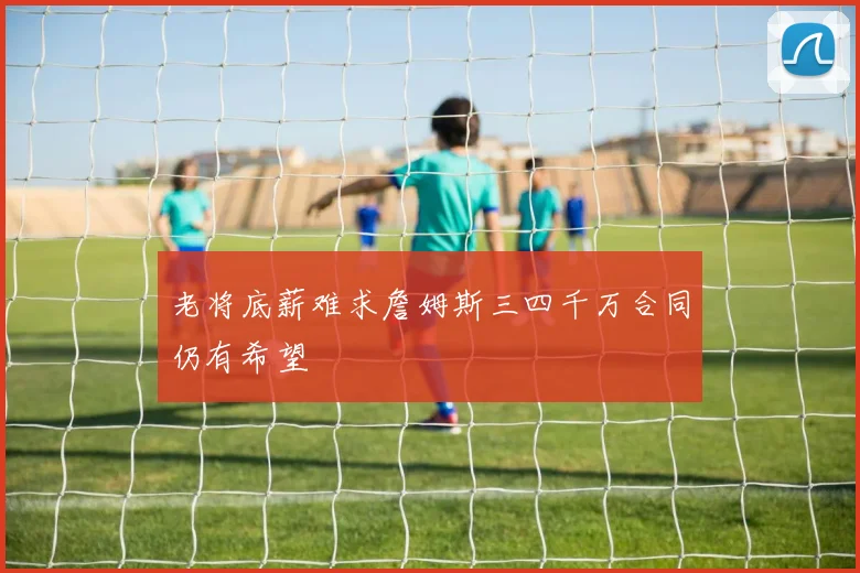 老将底薪难求詹姆斯三四千万合同仍有希望