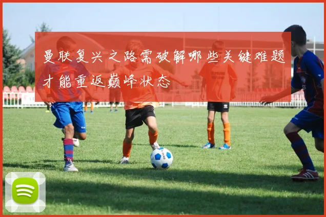 曼联复兴之路需破解哪些关键难题才能重返巅峰状态