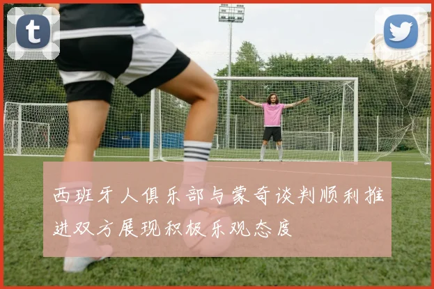 西班牙人俱乐部与蒙奇谈判顺利推进双方展现积极乐观态度