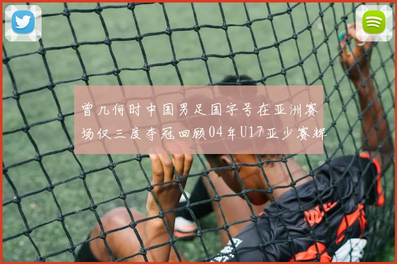 曾几何时中国男足国字号在亚洲赛场仅三度夺冠回顾04年U17亚少赛辉煌时刻