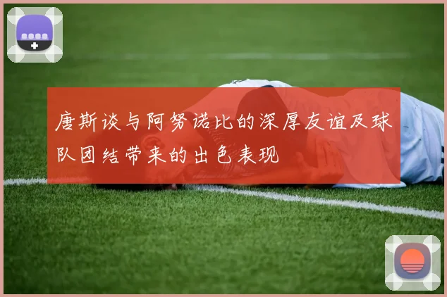 唐斯谈与阿努诺比的深厚友谊及球队团结带来的出色表现