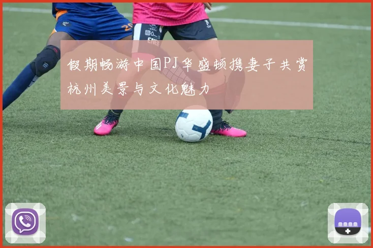 假期畅游中国PJ华盛顿携妻子共赏杭州美景与文化魅力